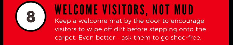 8 Welcome Visitors, Not Mud. Keep a welcome mat by the door to encourage visitors to wipe off dirt before stepping onton the carpet. Even better - ask them to go shoe-free.